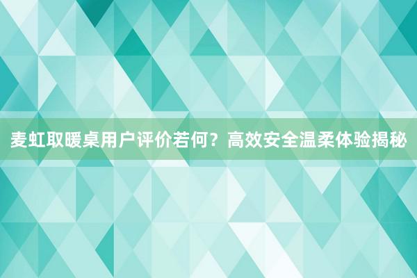 麦虹取暖桌用户评价若何？高效安全温柔体验揭秘